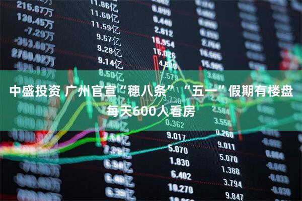 中盛投资 广州官宣“穗八条” “五一”假期有楼盘每天600人看房