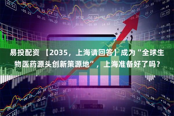 易投配资 【2035，上海请回答】成为“全球生物医药源头创新策源地”，上海准备好了吗？